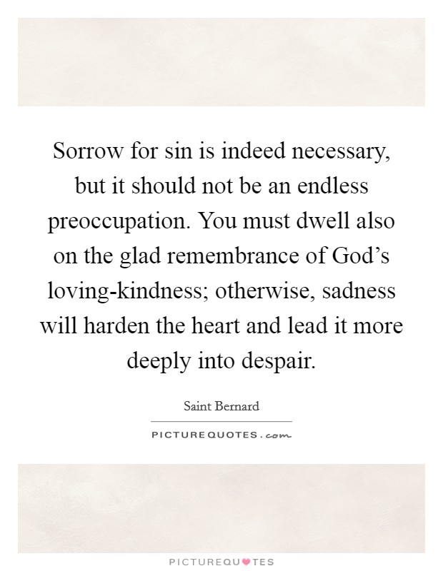 Sorrow for sin is indeed necessary, but it should not be an endless preoccupation. You must dwell also on the glad remembrance of God's loving-kindness; otherwise, sadness will harden the heart and lead it more deeply into despair. Picture Quote #1