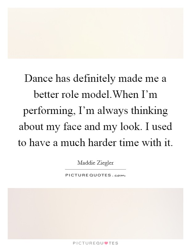Dance has definitely made me a better role model.When I'm performing, I'm always thinking about my face and my look. I used to have a much harder time with it. Picture Quote #1
