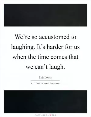 We’re so accustomed to laughing. It’s harder for us when the time comes that we can’t laugh Picture Quote #1