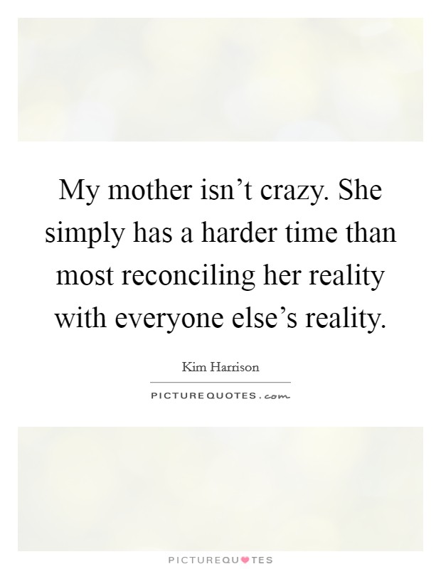 My mother isn't crazy. She simply has a harder time than most reconciling her reality with everyone else's reality. Picture Quote #1