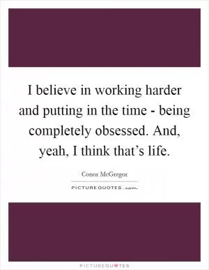 I believe in working harder and putting in the time - being completely obsessed. And, yeah, I think that’s life Picture Quote #1