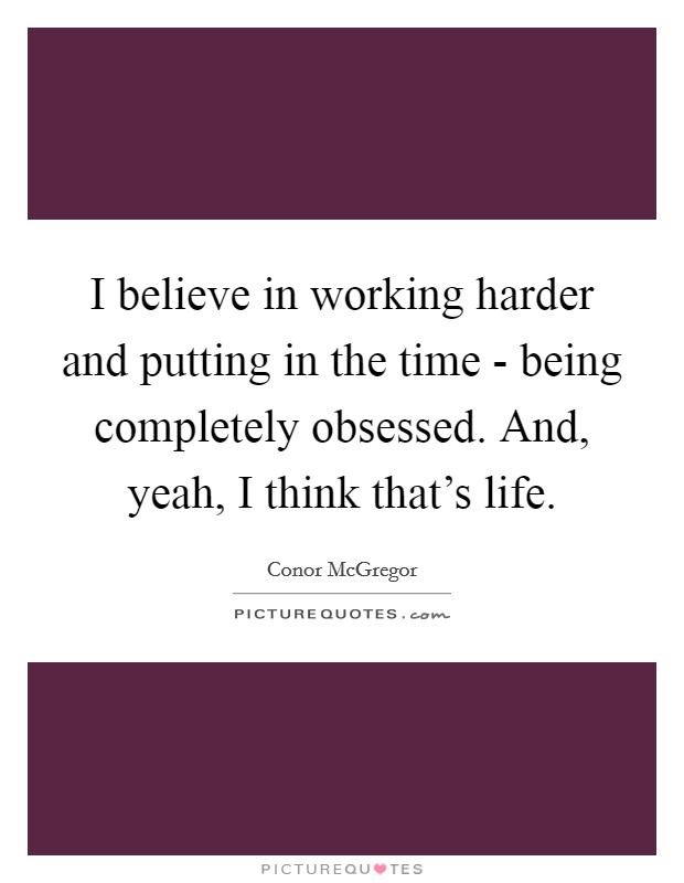 I believe in working harder and putting in the time - being completely obsessed. And, yeah, I think that's life. Picture Quote #1