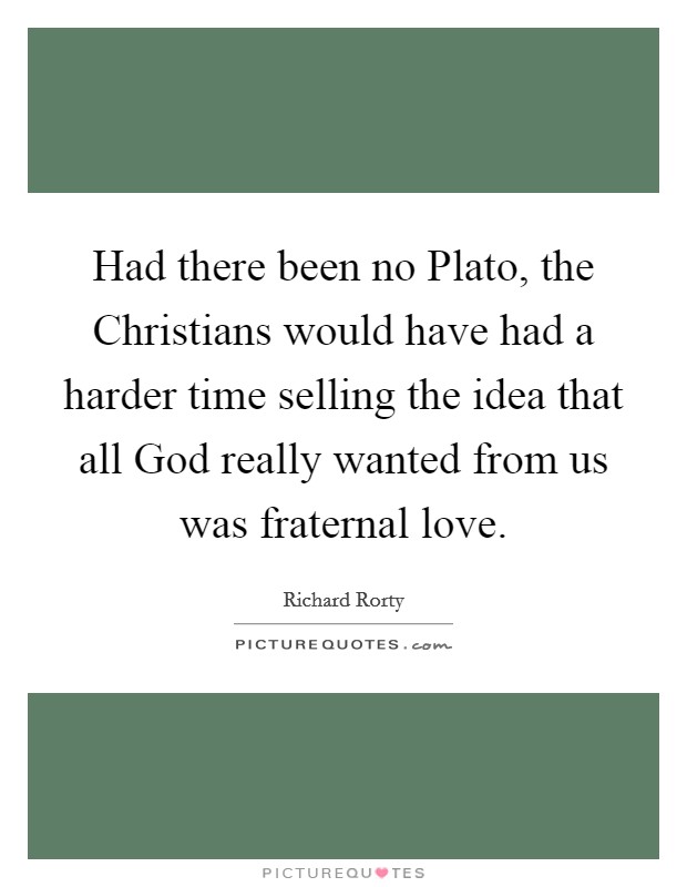 Had there been no Plato, the Christians would have had a harder time selling the idea that all God really wanted from us was fraternal love. Picture Quote #1