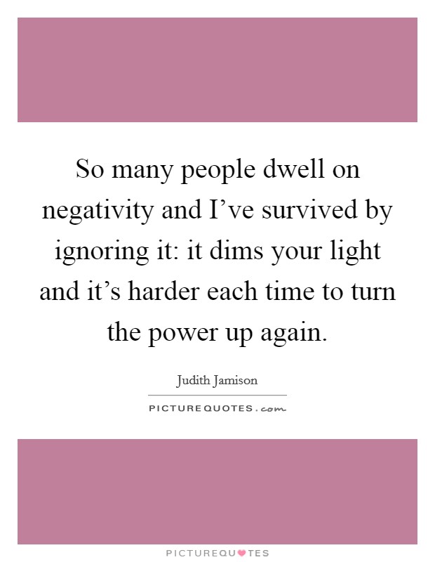 So many people dwell on negativity and I've survived by ignoring it: it dims your light and it's harder each time to turn the power up again. Picture Quote #1