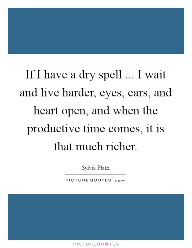 If I have a dry spell ... I wait and live harder, eyes, ears, and heart open, and when the productive time comes, it is that much richer. Picture Quote #1