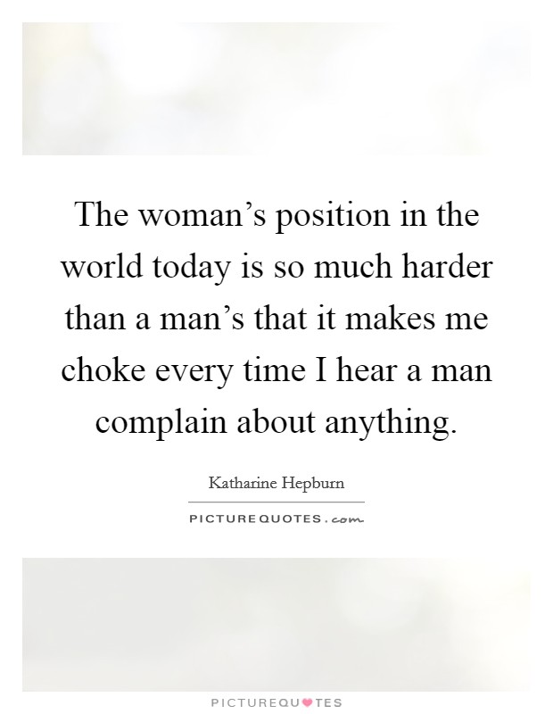 The woman's position in the world today is so much harder than a man's that it makes me choke every time I hear a man complain about anything. Picture Quote #1
