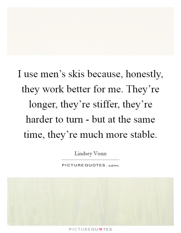 I use men's skis because, honestly, they work better for me. They're longer, they're stiffer, they're harder to turn - but at the same time, they're much more stable. Picture Quote #1