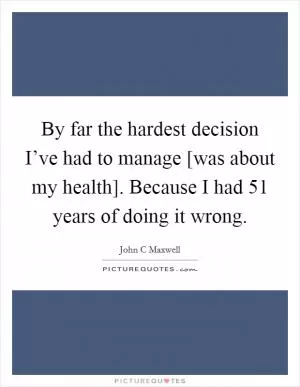 By far the hardest decision I’ve had to manage [was about my health]. Because I had 51 years of doing it wrong Picture Quote #1