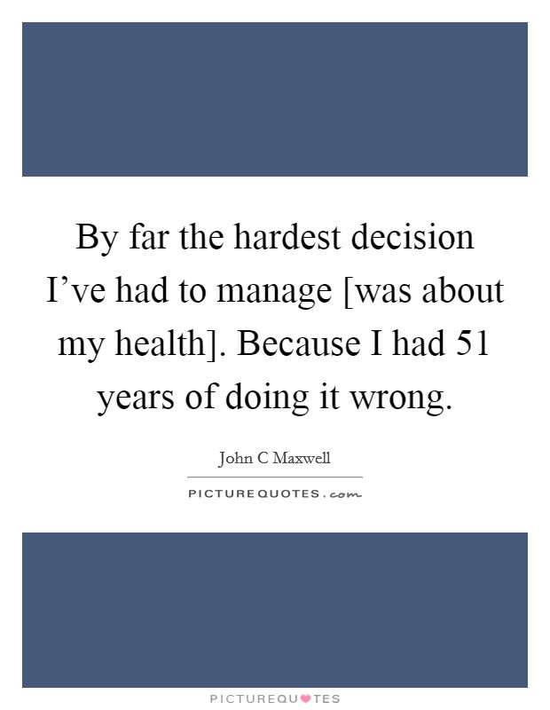 By far the hardest decision I've had to manage [was about my health]. Because I had 51 years of doing it wrong. Picture Quote #1