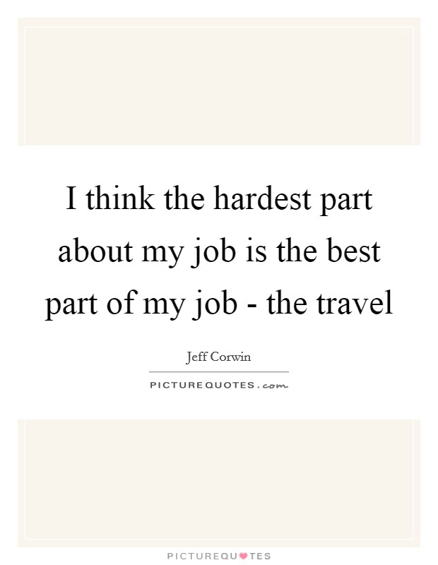 I think the hardest part about my job is the best part of my job - the travel Picture Quote #1
