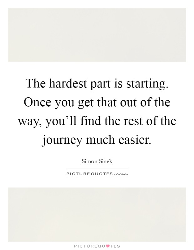 The hardest part is starting. Once you get that out of the way, you'll find the rest of the journey much easier. Picture Quote #1