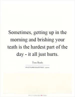 Sometimes, getting up in the morning and brishing your teath is the hardest part of the day - it all just hurts Picture Quote #1