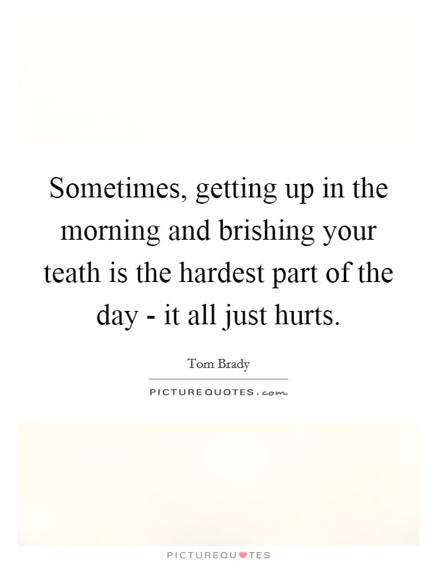 Sometimes, getting up in the morning and brishing your teath is the hardest part of the day - it all just hurts. Picture Quote #1