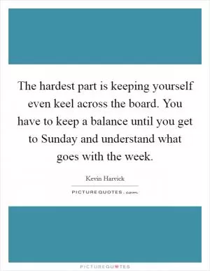The hardest part is keeping yourself even keel across the board. You have to keep a balance until you get to Sunday and understand what goes with the week Picture Quote #1