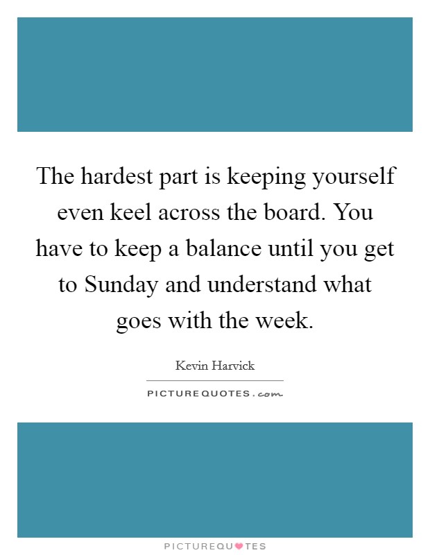 The hardest part is keeping yourself even keel across the board. You have to keep a balance until you get to Sunday and understand what goes with the week. Picture Quote #1