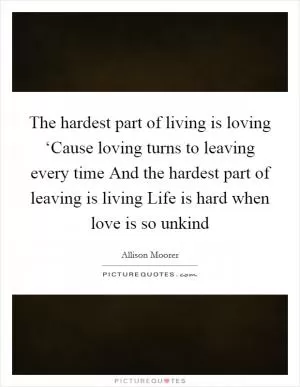 The hardest part of living is loving ‘Cause loving turns to leaving every time And the hardest part of leaving is living Life is hard when love is so unkind Picture Quote #1