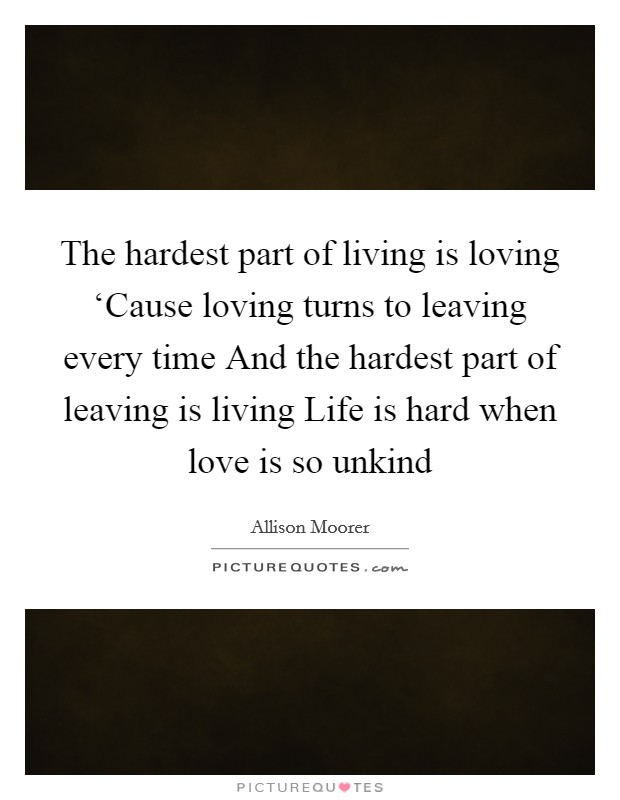 The hardest part of living is loving ‘Cause loving turns to leaving every time And the hardest part of leaving is living Life is hard when love is so unkind Picture Quote #1