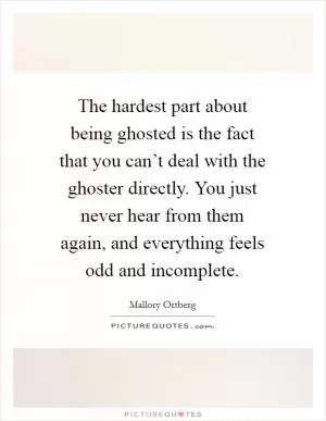 The hardest part about being ghosted is the fact that you can’t deal with the ghoster directly. You just never hear from them again, and everything feels odd and incomplete Picture Quote #1