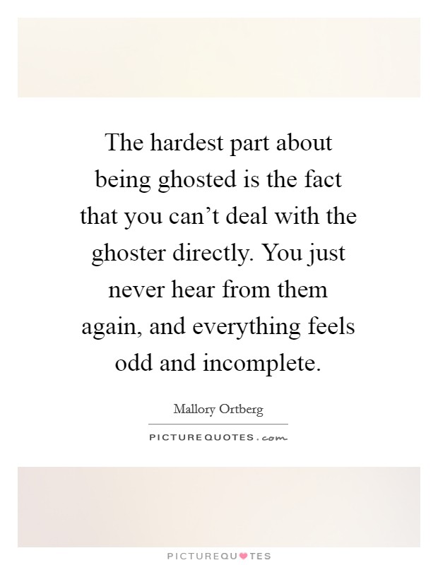 The hardest part about being ghosted is the fact that you can't deal with the ghoster directly. You just never hear from them again, and everything feels odd and incomplete. Picture Quote #1