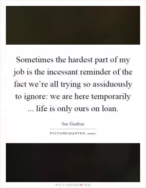 Sometimes the hardest part of my job is the incessant reminder of the fact we’re all trying so assiduously to ignore: we are here temporarily ... life is only ours on loan Picture Quote #1