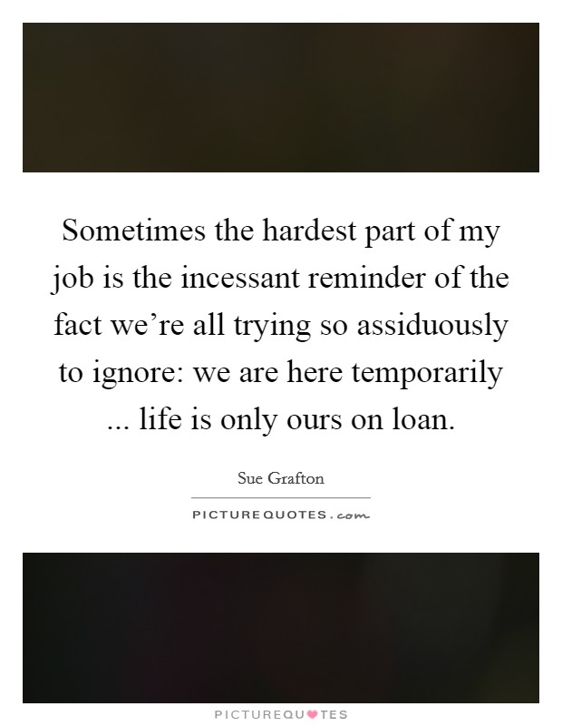 Sometimes the hardest part of my job is the incessant reminder of the fact we're all trying so assiduously to ignore: we are here temporarily ... life is only ours on loan. Picture Quote #1