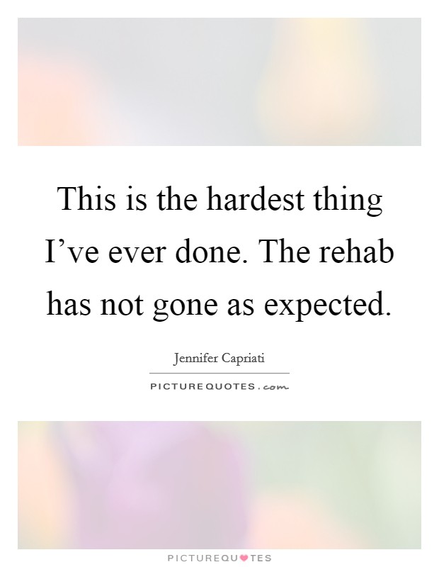 This is the hardest thing I've ever done. The rehab has not gone as expected. Picture Quote #1
