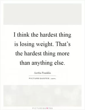 I think the hardest thing is losing weight. That’s the hardest thing more than anything else Picture Quote #1