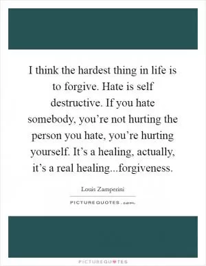 I think the hardest thing in life is to forgive. Hate is self destructive. If you hate somebody, you’re not hurting the person you hate, you’re hurting yourself. It’s a healing, actually, it’s a real healing...forgiveness Picture Quote #1