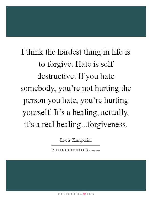 I think the hardest thing in life is to forgive. Hate is self destructive. If you hate somebody, you're not hurting the person you hate, you're hurting yourself. It's a healing, actually, it's a real healing...forgiveness. Picture Quote #1