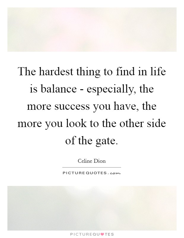 The hardest thing to find in life is balance - especially, the more success you have, the more you look to the other side of the gate. Picture Quote #1