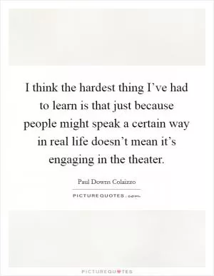 I think the hardest thing I’ve had to learn is that just because people might speak a certain way in real life doesn’t mean it’s engaging in the theater Picture Quote #1