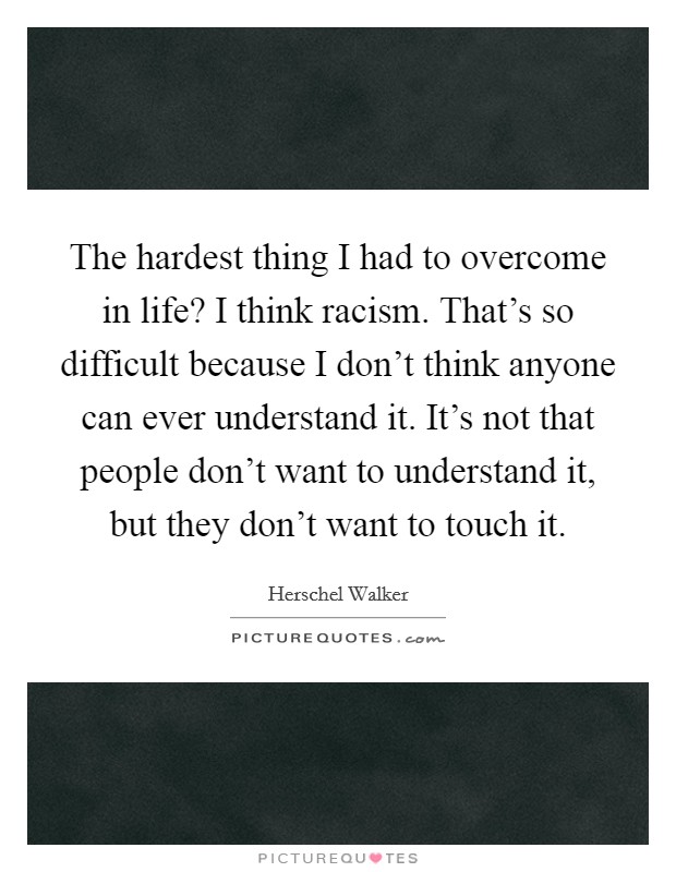 The hardest thing I had to overcome in life? I think racism. That's so difficult because I don't think anyone can ever understand it. It's not that people don't want to understand it, but they don't want to touch it. Picture Quote #1