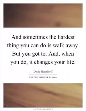 And sometimes the hardest thing you can do is walk away. But you got to. And, when you do, it changes your life Picture Quote #1