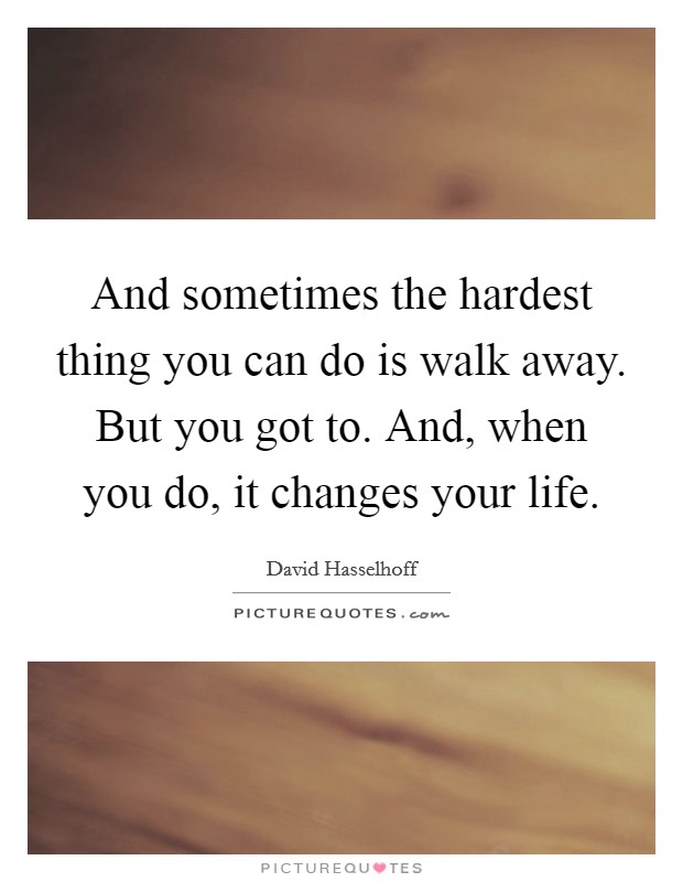 And sometimes the hardest thing you can do is walk away. But you got to. And, when you do, it changes your life. Picture Quote #1