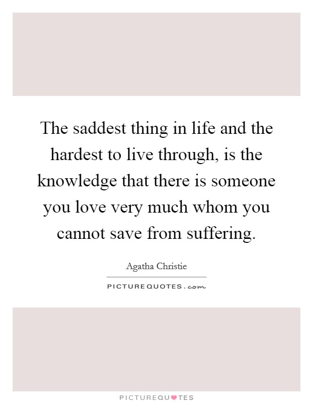 The saddest thing in life and the hardest to live through, is the knowledge that there is someone you love very much whom you cannot save from suffering. Picture Quote #1