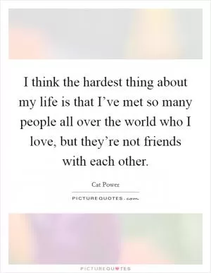 I think the hardest thing about my life is that I’ve met so many people all over the world who I love, but they’re not friends with each other Picture Quote #1