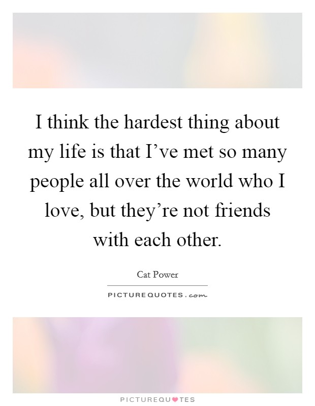 I think the hardest thing about my life is that I've met so many people all over the world who I love, but they're not friends with each other. Picture Quote #1