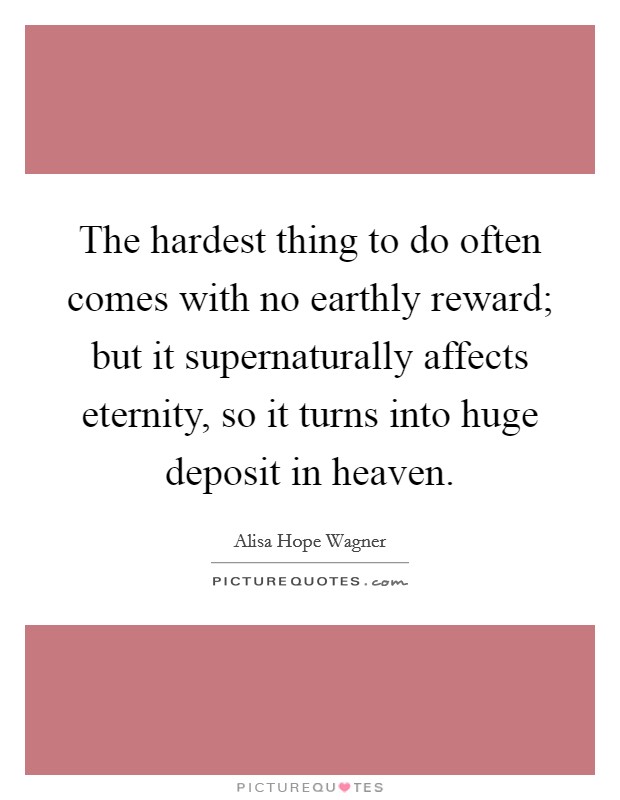 The hardest thing to do often comes with no earthly reward; but it supernaturally affects eternity, so it turns into huge deposit in heaven. Picture Quote #1