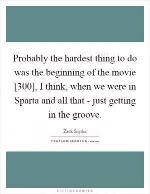 Probably the hardest thing to do was the beginning of the movie [300], I think, when we were in Sparta and all that - just getting in the groove Picture Quote #1