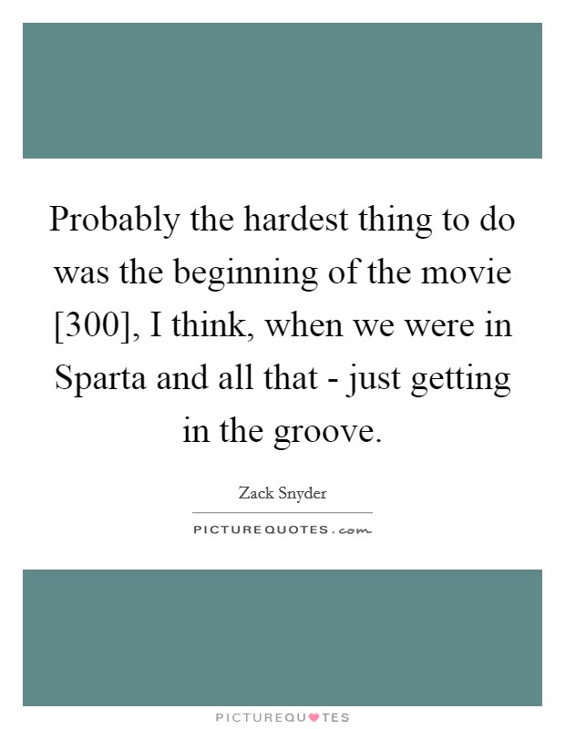 Probably the hardest thing to do was the beginning of the movie [300], I think, when we were in Sparta and all that - just getting in the groove. Picture Quote #1