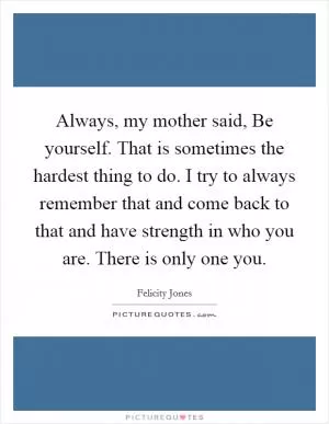 Always, my mother said, Be yourself. That is sometimes the hardest thing to do. I try to always remember that and come back to that and have strength in who you are. There is only one you Picture Quote #1