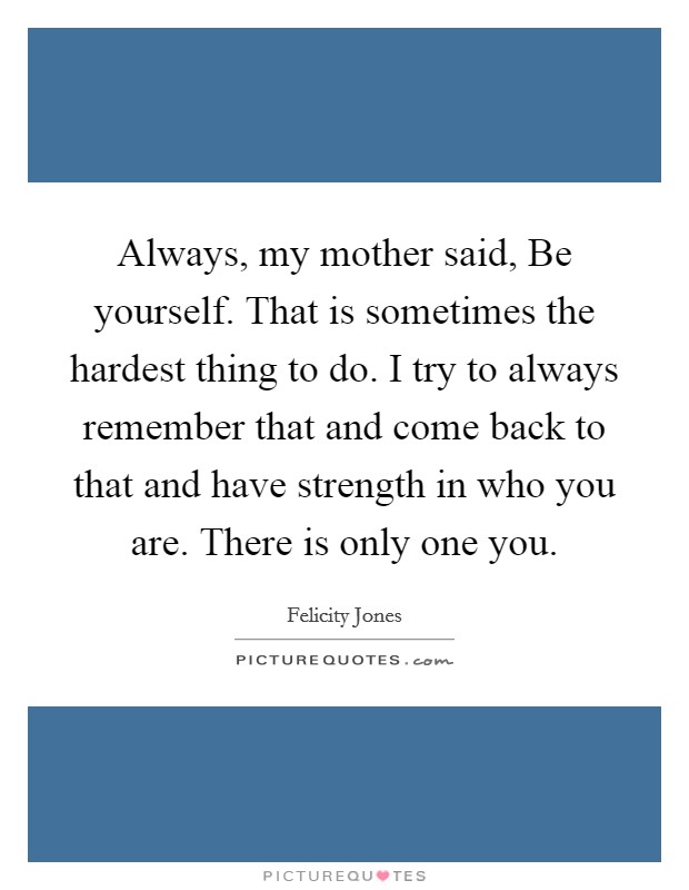 Always, my mother said, Be yourself. That is sometimes the hardest thing to do. I try to always remember that and come back to that and have strength in who you are. There is only one you. Picture Quote #1