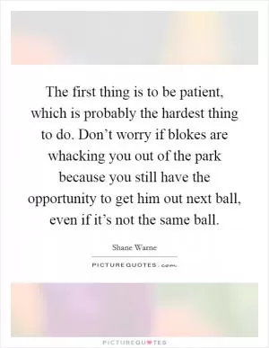 The first thing is to be patient, which is probably the hardest thing to do. Don’t worry if blokes are whacking you out of the park because you still have the opportunity to get him out next ball, even if it’s not the same ball Picture Quote #1