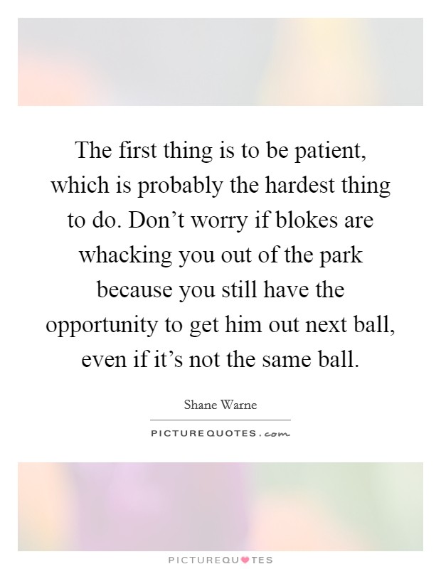 The first thing is to be patient, which is probably the hardest thing to do. Don't worry if blokes are whacking you out of the park because you still have the opportunity to get him out next ball, even if it's not the same ball. Picture Quote #1