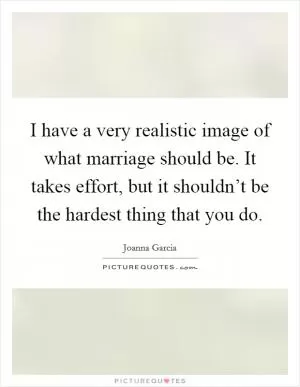 I have a very realistic image of what marriage should be. It takes effort, but it shouldn’t be the hardest thing that you do Picture Quote #1