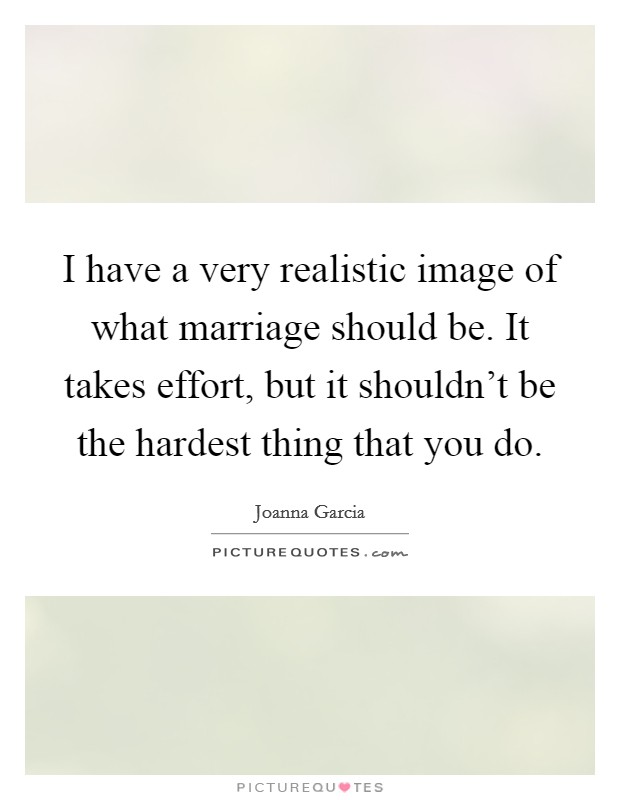 I have a very realistic image of what marriage should be. It takes effort, but it shouldn't be the hardest thing that you do. Picture Quote #1