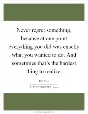 Never regret something, because at one point everything you did was exactly what you wanted to do. And sometimes that’s the hardest thing to realize Picture Quote #1