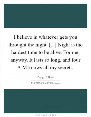 I believe in whatever gets you throught the night. [...] Night is the hardest time to be alive. For me, anyway. It lasts so long, and four A.M.knows all my secrets Picture Quote #1