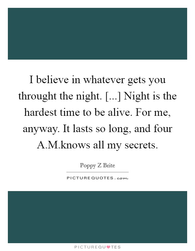 I believe in whatever gets you throught the night. [...] Night is the hardest time to be alive. For me, anyway. It lasts so long, and four A.M.knows all my secrets. Picture Quote #1