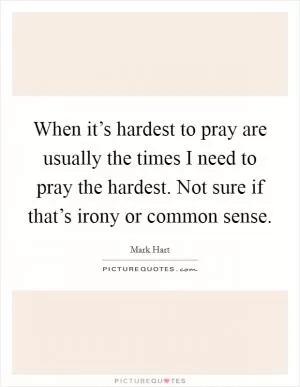 When it’s hardest to pray are usually the times I need to pray the hardest. Not sure if that’s irony or common sense Picture Quote #1